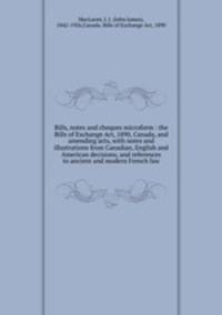 Bills, notes and cheques microform : the Bills of Exchange Act, 1890, Canada, and amending acts, with notes and illustrations from Canadian, English and American decisions, and references to ancient and modern French law