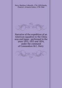 Narrative of the expedition of an American squadron to the China seas and Japan : performed in the years 1852, 1853 and 1854, under the command of Commodore M.C. Perry .