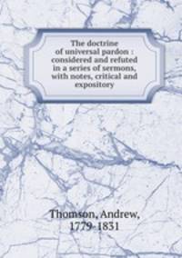 The doctrine of universal pardon : considered and refuted in a series of sermons, with notes, critical and expository