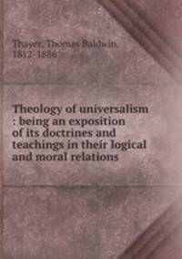 Theology of universalism : being an exposition of its doctrines and teachings in their logical and moral relations .