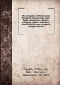 The antiquities of Warwickshire illustrated : from records, leiger-books, manuscripts, charters, evidences, tombes, and armes : beautified with maps, prospects, and portraictures