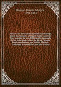 Historia de la economia politica en Europa desde los tiempos antiguos hasta nuestros dias; seguida de una Bibliografia razonada de las principales obras de dicha Ciencia. Escrita en frances por Adolfo Blanqui. Traducida al castellano por Jose Carasa