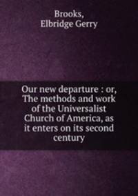 Our new departure : or, The methods and work of the Universalist Church of America, as it enters on its second century