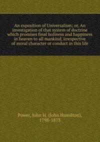 An exposition of Universalism; or, An investigation of that system of doctrine which promises final holiness and happiness in heaven to all mankind, irrespective of moral character or conduct in this life
