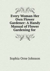 Every Woman Her Own Flower Gardener: A Handy Manual of Flower Gardening for .