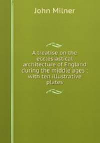 A treatise on the ecclesiastical architecture of England during the middle ages : with ten illustrative plates