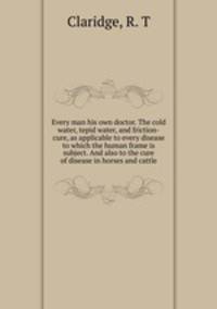 Every man his own doctor. The cold water, tepid water, and friction-cure, as applicable to every disease to which the human frame is subject. And also to the cure of disease in horses and cattle