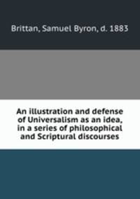 An illustration and defense of Universalism as an idea, in a series of philosophical and Scriptural discourses