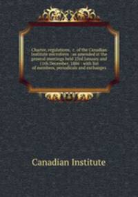 Charter, regulations, &c. of the Canadian Institute microform : as amended at the general meetings held 23rd January and 11th December, 1886 : with list of members, periodicals and exchanges