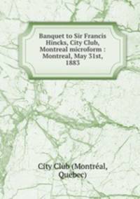 Banquet to Sir Francis Hincks, City Club, Montreal microform : Montreal, May 31st, 1883