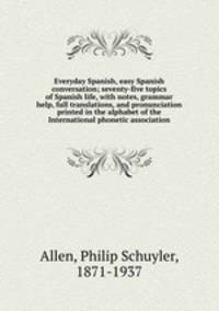 Everyday Spanish, easy Spanish conversation; seventy-five topics of Spanish life, with notes, grammar help, full translations, and pronunciation printed in the alphabet of the International phonetic association