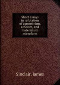 Short essays in refutation of agnosticism, atheism, and materialism microform