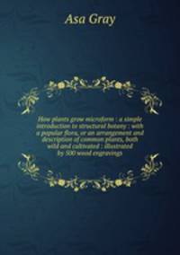 How plants grow microform : a simple introduction to structural botany : with a popular flora, or an arrangement and description of common plants, both wild and cultivated : illustrated by 500 wood engravings