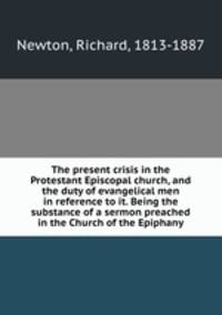 The present crisis in the Protestant Episcopal church, and the duty of evangelical men in reference to it. Being the substance of a sermon preached in the Church of the Epiphany