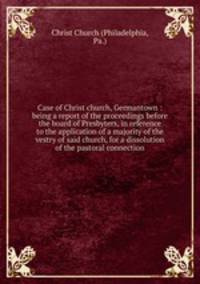 Case of Christ church, Germantown : being a report of the proceedings before the board of Presbyters, in reference to the application of a majority of the vestry of said church, for a dissolution of the pastoral connection
