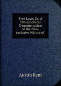 Free Love; Or, A Philosophical Demonstration of the Non-exclusive Nature of .