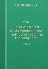 Latin mastered in six weeks: a new method of teaching the language