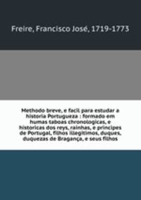 Methodo breve, e facil para estudar a historia Portugueza : formado em humas taboas chronologicas, e historicas dos reys, rainhas, e principes de Portugal, filhos illegitimos, duques, duquezas de Braganca, e seus filhos