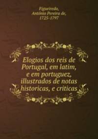 Elogios dos reis de Portugal, em latim, e em portuguez, illustrados de notas historicas, e criticas