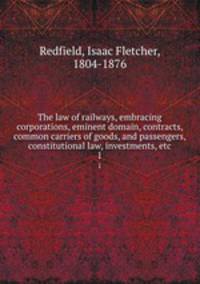 The law of railways, embracing corporations, eminent domain, contracts, common carriers of goods, and passengers, constitutional law, investments, etc.. 1