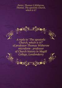 A reply to "The apostolic Church, which is it?" of professor Thomas Witherow microform : professor of Church history in Magill College, Londonderry