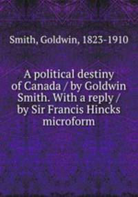 A political destiny of Canada / by Goldwin Smith. With a reply / by Sir Francis Hincks microform