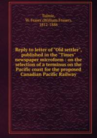 Reply to letter of "Old settler", published in the "Times" newspaper microform : on the selection of a terminus on the Pacific coast for the proposed Canadian Pacific Railway