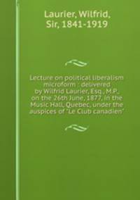 Lecture on political liberalism microform : delivered by Wilfrid Laurier, Esq., M.P., on the 26th June, 1877, in the Music Hall, Quebec, under the auspices of "Le Club canadien"