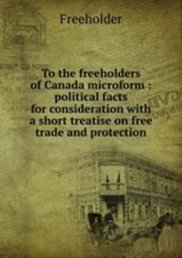 To the freeholders of Canada microform : political facts for consideration with a short treatise on free trade and protection