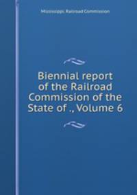 Biennial report of the Railroad Commission of the State of ., Volume 6