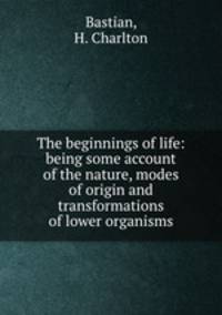 The beginnings of life: being some account of the nature, modes of origin and transformations of lower organisms