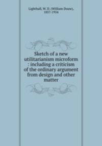 Sketch of a new utilitarianism microform : including a criticism of the ordinary argument from design and other matter