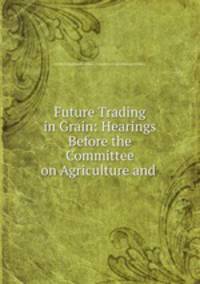 Future Trading in Grain: Hearings Before the Committee on Agriculture and .