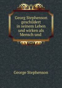 Georg Stephenson geschildert in seinem Leben und wirken als Mensch und .