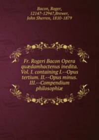 Fr. Rogeri Bacon Opera qu?damhactenus inedita. Vol. I. containing I.--Opus tertium. II.--Opus minus. III.--Compendium philosophi?