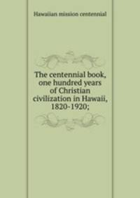 The centennial book, one hundred years of Christian civilization in Hawaii, 1820-1920;