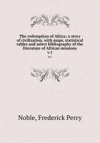 The redemption of Africa; a story of civilization, with maps, statistical tables and select bibliography of the literature of African missions. v.1