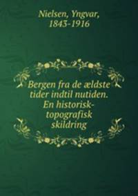 Bergen fra de ?ldste tider indtil nutiden. En historisk-topografisk skildring