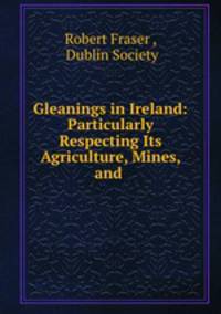 Gleanings in Ireland: Particularly Respecting Its Agriculture, Mines, and .