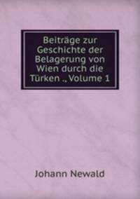 Beitrage zur Geschichte der Belagerung von Wien durch die Turken ., Volume 1
