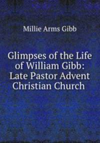 Glimpses of the Life of William Gibb: Late Pastor Advent Christian Church .