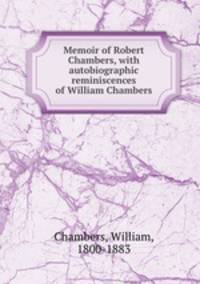Memoir of Robert Chambers, with autobiographic reminiscences of William Chambers