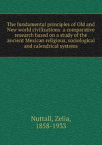 The fundamental principles of Old and New world civilizations: a comparative research based on a study of the ancient Mexican religious, sociological and calendrical systems