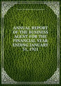 ANNUAL REPORT OF THE BUSINESS AGENT FOR THE FINANCIAL YEAR ENDING JANUARY 31, 1921