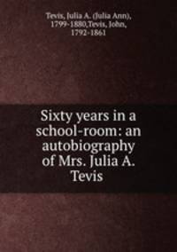 Sixty years in a school-room: an autobiography of Mrs. Julia A. Tevis