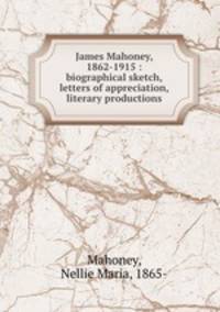 James Mahoney, 1862-1915 : biographical sketch, letters of appreciation, literary productions