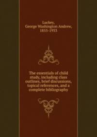 The essentials of child study, including class outlines, brief discussions, topical references, and a complete bibliography