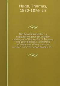 The Bewick collector : a supplement to a descriptive catalogue of the works of Thomas and John Bewick : consisting of additions to the various divisions of cuts, wood blocks, etc. .