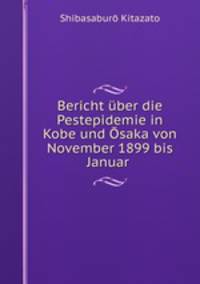 Bericht uber die Pestepidemie in Kobe und Osaka von November 1899 bis Januar .
