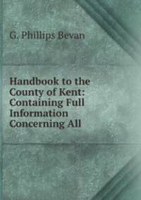 Handbook to the County of Kent: Containing Full Information Concerning All .